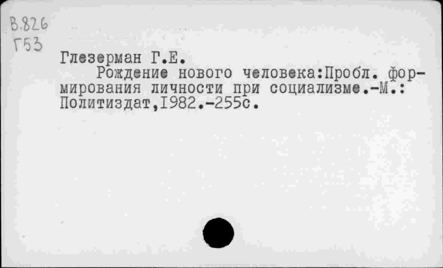 ﻿ьш
Г65
Глезерман Г.Е.
Рождение нового человека:Пробл. формирования личности при социализме.-М.: Политиздат,1982.-255с.